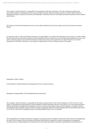 47
ADANI INFRASTRUCTURE MANAGEMENT SERVICES LIMITED Standalone Financial Statements for period 01/04/2018 to 31/03/2019
The Company’s board of directors is responsible for the preparation of the other information. The other information comprises the
information included in the Management Discussion and Analysis, Board’s Report including Annexures to Board’s Report, Business
Responsibility Report, Corporate Governance and Shareholder’s Information, but does not include the financial statements and our auditor’s
report thereon.
Our opinion on the financial statements does not cover the other information and we do not express any form of assurance conclusion
thereon.
In connection with our audit of the financial statements, our responsibility is to read the other information and, in doing so, consider whether
the other information is materially inconsistent with the standalone financial statements or our knowledge obtained during the course of our
audit or otherwise appears to be materially misstated. If, based on the work we have performed, we conclude that there is a material
misstatement of this other information, we are required to report that fact. We have nothing to report in this regard.
Independent Auditor’s Report
To the Members of Adani Infrastructure Management Services Limited (Continue)
Management’s Responsibility for the StandaloneFinancial Statements
The Company’s Board of Directors is responsible for the matters stated in Section 134(5) of the Companies Act, 2013 (“the Act”) with
respect to the preparation and presentation of these Standalone Financial Statements that give a true and fair view of the financial position,
financial performance including other comprehensive income, cash flows and changes in equity of the Company in accordance with the
accounting principles generally accepted in India, including the applicable Indian Accounting Standards (Ind AS) prescribed under Section
133 of the Act, read with the Companies (Indian Accounting Standards) Rules, 2015, as amended.
This responsibility also includes maintenance of adequate accounting records in accordance with the provisions of the Act for safeguarding
the assets of the Company and for preventing and detecting frauds and other irregularities; selection and application of appropriate
accounting policies; making judgments and estimates that are reasonable and prudent; and design, implementation and maintenance of
 