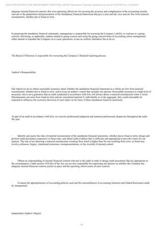 48
ADANI INFRASTRUCTURE MANAGEMENT SERVICES LIMITED Standalone Financial Statements for period 01/04/2018 to 31/03/2019
adequate internal financial controls, that were operating effectively for ensuring the accuracy and completeness of the accounting records,
relevant to the preparation and presentation of the Standalone Financial Statements that give a true and fair view and are free from material
misstatement, whether due to fraud or error.
In preparing the standalone financial statements, management is responsible for assessing the Company’s ability to continue as a going
concern, disclosing, as applicable, matters related to going concern and using the going concern basis of accounting unless management
either intends to liquidate the Company or to cease operations, or has no realistic alternative but to do so.
The Board of Directors is responsible for overseeing the Company’s financial reporting process.
Auditor’s Responsibility
Our objectives are to obtain reasonable assurance about whether the standalone financial statements as a whole are free from material
misstatement, whether due to fraud or error, and to issue an auditor’s report that includes our opinion. Reasonable assurance is a high level of
assurance, but is not a guarantee that an audit conducted in accordance with SAs will always detect a material misstatement when it exists.
Misstatements can arise from fraud or error and are considered material if, individually or in the aggregate, they could reasonably be
expected to influence the economic decisions of users taken on the basis of these standalone financial statements.
As part of an audit in accordance with SAs, we exercise professional judgment and maintain professional skepticism throughout the audit.
We also:
· Identify and assess the risks of material misstatement of the standalone financial statements, whether due to fraud or error, design and
perform audit procedures responsive to those risks, and obtain audit evidence that is sufficient and appropriate to provide a basis for our
opinion. The risk of not detecting a material misstatement resulting from fraud is higher than for one resulting from error, as fraud may
involve collusion, forgery, intentional omissions, misrepresentations, or the override of internal control.
· Obtain an understanding of internal financial controls relevant to the audit in order to design audit procedures that are appropriate in
the circumstances. Under section 143(3)(i) of the Act, we are also responsible for expressing our opinion on whether the Company has
adequate internal financial controls system in place and the operating effectiveness of such controls.
· Evaluate the appropriateness of accounting policies used and the reasonableness of accounting estimates and related disclosures made
by management.
Independent Auditor’s Report
 