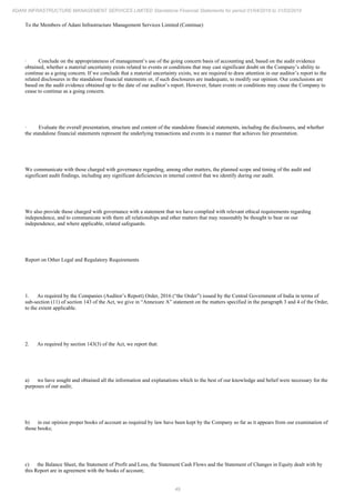 49
ADANI INFRASTRUCTURE MANAGEMENT SERVICES LIMITED Standalone Financial Statements for period 01/04/2018 to 31/03/2019
To the Members of Adani Infrastructure Management Services Limited (Continue)
· Conclude on the appropriateness of management’s use of the going concern basis of accounting and, based on the audit evidence
obtained, whether a material uncertainty exists related to events or conditions that may cast significant doubt on the Company’s ability to
continue as a going concern. If we conclude that a material uncertainty exists, we are required to draw attention in our auditor’s report to the
related disclosures in the standalone financial statements or, if such disclosures are inadequate, to modify our opinion. Our conclusions are
based on the audit evidence obtained up to the date of our auditor’s report. However, future events or conditions may cause the Company to
cease to continue as a going concern.
· Evaluate the overall presentation, structure and content of the standalone financial statements, including the disclosures, and whether
the standalone financial statements represent the underlying transactions and events in a manner that achieves fair presentation.
We communicate with those charged with governance regarding, among other matters, the planned scope and timing of the audit and
significant audit findings, including any significant deficiencies in internal control that we identify during our audit.
We also provide those charged with governance with a statement that we have complied with relevant ethical requirements regarding
independence, and to communicate with them all relationships and other matters that may reasonably be thought to bear on our
independence, and where applicable, related safeguards.
Report on Other Legal and Regulatory Requirements
1. As required by the Companies (Auditor’s Report) Order, 2016 (“the Order”) issued by the Central Government of India in terms of
sub-section (11) of section 143 of the Act, we give in “Annexure A” statement on the matters specified in the paragraph 3 and 4 of the Order,
to the extent applicable.
2. As required by section 143(3) of the Act, we report that:
a) we have sought and obtained all the information and explanations which to the best of our knowledge and belief were necessary for the
purposes of our audit;
b) in our opinion proper books of account as required by law have been kept by the Company so far as it appears from our examination of
those books;
c) the Balance Sheet, the Statement of Profit and Loss, the Statement Cash Flows and the Statement of Changes in Equity dealt with by
this Report are in agreement with the books of account;
 