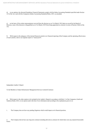 50
ADANI INFRASTRUCTURE MANAGEMENT SERVICES LIMITED Standalone Financial Statements for period 01/04/2018 to 31/03/2019
d) in our opinion, the aforesaid Standalone Financial Statements comply with the Indian Accounting Standards specified under Section
133 of the Act, read with the Companies (Indian Accounting Standards) Rules, 2015, as amended;
e) on the basis of the written representations received from the directors as on 31st March, 2019 taken on record by the Board of
Directors, none of the directors is disqualified as on 31st March, 2019 from being appointed as a director in terms of Section 164(2) of the
Act;
f) With respect to the adequacy of the internal financial controls over financial reporting of the Company and the operating effectiveness
of such controls, refer to our separate report in “Annexure B”;
Independent Auditor’s Report
To the Members of Adani Infrastructure Management Services Limited (Continue)
g) With respect to the other matters to be included in the Auditor’s Report in accordance with Rule 11 of the Companies (Audit and
Auditors) Rules, 2014, in our opinion and to the best of our information and according to the explanations given to us:
i. The Company does not have any pending litigations which would impact on its financial position;
ii. The Company did not have any long term contracts including derivatives contracts for which there were any material foreseeable
losses;
 