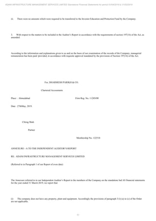 51
ADANI INFRASTRUCTURE MANAGEMENT SERVICES LIMITED Standalone Financial Statements for period 01/04/2018 to 31/03/2019
iii. There were no amounts which were required to be transferred to the Investor Education and Protection Fund by the Company.
3. With respect to the matters to be included in the Auditor’s Report in accordance with the requirements of section 197(16) of the Act, as
amended:
According to the information and explanations given to us and on the basis of our examination of the records of the Company, managerial
remuneration has been paid /provided, in accordance with requisite approval mandated by the provisions of Section 197(16) of the Act.
For, DHARMESH PARIKH & CO.
Chartered Accountants
Place : Ahmedabad Firm Reg. No. 112054W
Date :27thMay, 2019.
Chirag Shah
Partner
Membership No. 122510
ANNEXURE - A TO THE INDEPENDENT AUDITOR’S REPORT
RE: ADANI INFRASTRUCTURE MANAGEMENT SERVICES LIMITED
(Referred to in Paragraph 1 of our Report of even date)
The Annexure referred to in our Independent Auditor’s Report to the members of the Company on the standalone Ind AS financial statements
for the year ended 31 March 2019, we report that:
(i) The company does not have any property, plant and equipment. Accordingly the provisions of paragraph 3 (i) (a) to (c) of the Order
are not applicable.
 