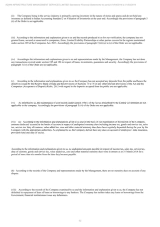 52
ADANI INFRASTRUCTURE MANAGEMENT SERVICES LIMITED Standalone Financial Statements for period 01/04/2018 to 31/03/2019
(ii) The Company being in the service industry is primarily carrying inventory in the nature of stores and spares and do not hold any
inventory as defined in Indian Accounting Standard 2 on Valuation of Inventories at the year end. Accordingly the provisions of paragraph 3
(ii) of the Order is not applicable.
(iii) According to the information and explanation given to us and the records produced to us for our verification, the company has not
granted loans, secured or unsecured to companies, firms, Limited Liability Partnerships or other parties covered in the register maintained
under section 189 of the Companies Act, 2013. Accordingly the provisions of paragraph 3 (iii) (a) to (c) of the Order are not applicable.
(iv) Accordingto the information and explanations given to us and representations made by the Management, the Company has not done
any transactions covered under section 185 and 186 in respect of loans, investments, guarantees and security. Accordingly the provisions of
paragraph 3 (iv) of the Order are not applicable.
(v) According to the information and explanations given to us, the Company has not accepted any deposits from the public and hence the
directives issued by the Reserve Bank of India and the provisions of Sections 73 to 76 or any other relevant provisions of the Act and the
Companies (Acceptance of Deposit) Rules, 2015 with regard to the deposits accepted from the public are not applicable.
(vi) As informed to us, the maintenance of cost records under section 148(1) of the Act as prescribed by the Central Government are not
applicable to the company. Accordingly the provisions of paragraph 3 (vi) of the Order are not applicable.
(vii) (a) According to the information and explanations given to us and on the basis of our examination of the records of the Company,
amounts deducted/ accrued in the books of account in respect of undisputed statutory dues including income tax, goods and service tax, sales
tax, service tax, duty of customs, value added tax, cess and other material statutory dues have been regularly deposited during the year by the
Company with the appropriate authorities. As explained to us, the Company did not have any dues on account of employees’ state insurance,
provident fund and duty of excise.
According to the information and explanations given to us, no undisputed amounts payable in respect of income tax, sales tax, service tax,
duty of customs, goods and service tax, value added tax, cess and other material statutory dues were in arrears as at 31 March 2018 for a
period of more than six months from the date they became payable.
(b) According to the records of the Company and representations made by the Management, there are no statutory dues on account of any
dispute.
(viii) According to the records of the Company examined by us and the information and explanation given to us, the Company has not
defaulted in repayment of dues of loans or borrowings to any bankers. The Company has neither taken any loans or borrowings from the
Government, financial institutionnor issue any debentures.
 
