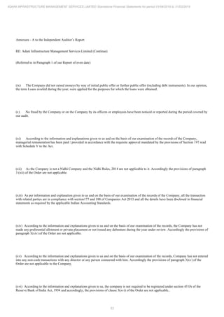 53
ADANI INFRASTRUCTURE MANAGEMENT SERVICES LIMITED Standalone Financial Statements for period 01/04/2018 to 31/03/2019
Annexure - A to the Independent Auditor’s Report
RE: Adani Infrastructure Management Services Limited (Continue)
(Referred to in Paragraph 1 of our Report of even date)
(ix) The Company did not raised moneys by way of initial public offer or further public offer (including debt instruments). In our opinion,
the term Loans availed during the year, were applied for the purposes for which the loans were obtained.
(x) No fraud by the Company or on the Company by its officers or employees have been noticed or reported during the period covered by
our audit.
(xi) According to the information and explanations given to us and on the basis of our examination of the records of the Company,
managerial remuneration has been paid / provided in accordance with the requisite approval mandated by the provisions of Section 197 read
with Schedule V to the Act.
(xii) As the Company is not a Nidhi Company and the Nidhi Rules, 2014 are not applicable to it. Accordingly the provisions of paragraph
3 (xii) of the Order are not applicable.
(xiii) As per information and explanation given to us and on the basis of our examination of the records of the Company, all the transaction
with related parties are in compliance with section177 and 188 of Companies Act 2013 and all the details have been disclosed in financial
statements as required by the applicable Indian Accounting Standards.
(xiv) According to the information and explanations given to us and on the basis of our examination of the records, the Company has not
made any preferential allotment or private placement or not issued any debenture during the year under review. Accordingly the provisions of
paragraph 3(xiv) of the Order are not applicable.
(xv) According to the information and explanations given to us and on the basis of our examination of the records, Company has not entered
into any non-cash transactions with any director or any person connected with him. Accordingly the provisions of paragraph 3(xv) of the
Order are not applicable to the Company.
(xvi) According to the information and explanations given to us, the company is not required to be registered under section 45 IA of the
Reserve Bank of India Act, 1934 and accordingly, the provisions of clause 3(xvi) of the Order are not applicable..
 