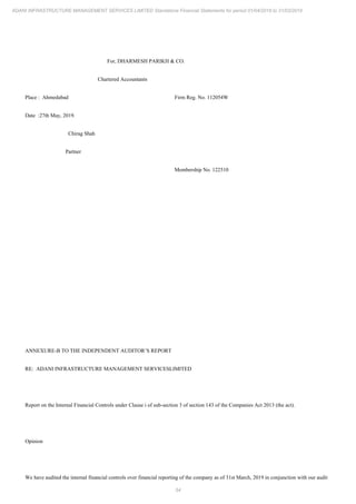 54
ADANI INFRASTRUCTURE MANAGEMENT SERVICES LIMITED Standalone Financial Statements for period 01/04/2018 to 31/03/2019
For, DHARMESH PARIKH & CO.
Chartered Accountants
Place : Ahmedabad Firm Reg. No. 112054W
Date :27th May, 2019.
Chirag Shah
Partner
Membership No. 122510
ANNEXURE-B TO THE INDEPENDENT AUDITOR’S REPORT
RE: ADANI INFRASTRUCTURE MANAGEMENT SERVICESLIMITED
Report on the Internal Financial Controls under Clause i of sub-section 3 of section 143 of the Companies Act 2013 (the act).
Opinion
We have audited the internal financial controls over financial reporting of the company as of 31st March, 2019 in conjunction with our audit
 