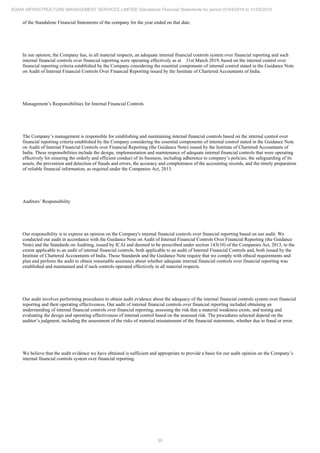 55
ADANI INFRASTRUCTURE MANAGEMENT SERVICES LIMITED Standalone Financial Statements for period 01/04/2018 to 31/03/2019
of the Standalone Financial Statements of the company for the year ended on that date.
In our opinion, the Company has, in all material respects, an adequate internal financial controls system over financial reporting and such
internal financial controls over financial reporting were operating effectively as at 31st March 2019, based on the internal control over
financial reporting criteria established by the Company considering the essential components of internal control stated in the Guidance Note
on Audit of Internal Financial Controls Over Financial Reporting issued by the Institute of Chartered Accountants of India.
Management’s Responsibilities for Internal Financial Controls
The Company’s management is responsible for establishing and maintaining internal financial controls based on the internal control over
financial reporting criteria established by the Company considering the essential components of internal control stated in the Guidance Note
on Audit of Internal Financial Controls over Financial Reporting (the Guidance Note) issued by the Institute of Chartered Accountants of
India. These responsibilities include the design, implementation and maintenance of adequate internal financial controls that were operating
effectively for ensuring the orderly and efficient conduct of its business, including adherence to company’s policies, the safeguarding of its
assets, the prevention and detection of frauds and errors, the accuracy and completeness of the accounting records, and the timely preparation
of reliable financial information, as required under the Companies Act, 2013.
Auditors’ Responsibility
Our responsibility is to express an opinion on the Company's internal financial controls over financial reporting based on our audit. We
conducted our audit in accordance with the Guidance Note on Audit of Internal Financial Controls Over Financial Reporting (the Guidance
Note) and the Standards on Auditing, issued by ICAI and deemed to be prescribed under section 143(10) of the Companies Act, 2013, to the
extent applicable to an audit of internal financial controls, both applicable to an audit of Internal Financial Controls and, both issued by the
Institute of Chartered Accountants of India. Those Standards and the Guidance Note require that we comply with ethical requirements and
plan and perform the audit to obtain reasonable assurance about whether adequate internal financial controls over financial reporting was
established and maintained and if such controls operated effectively in all material respects.
Our audit involves performing procedures to obtain audit evidence about the adequacy of the internal financial controls system over financial
reporting and their operating effectiveness. Our audit of internal financial controls over financial reporting included obtaining an
understanding of internal financial controls over financial reporting, assessing the risk that a material weakness exists, and testing and
evaluating the design and operating effectiveness of internal control based on the assessed risk. The procedures selected depend on the
auditor’s judgment, including the assessment of the risks of material misstatement of the financial statements, whether due to fraud or error.
We believe that the audit evidence we have obtained is sufficient and appropriate to provide a basis for our audit opinion on the Company’s
internal financial controls system over financial reporting.
 