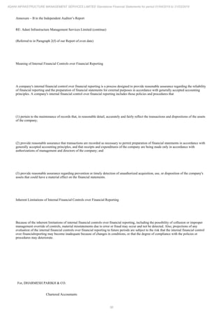 56
ADANI INFRASTRUCTURE MANAGEMENT SERVICES LIMITED Standalone Financial Statements for period 01/04/2018 to 31/03/2019
Annexure – B to the Independent Auditor’s Report
RE: Adani Infrastructure Management Services Limited (continue)
(Referred to in Paragraph 2(f) of our Report of even date)
Meaning of Internal Financial Controls over Financial Reporting
A company's internal financial control over financial reporting is a process designed to provide reasonable assurance regarding the reliability
of financial reporting and the preparation of financial statements for external purposes in accordance with generally accepted accounting
principles. A company's internal financial control over financial reporting includes those policies and procedures that
(1) pertain to the maintenance of records that, in reasonable detail, accurately and fairly reflect the transactions and dispositions of the assets
of the company;
(2) provide reasonable assurance that transactions are recorded as necessary to permit preparation of financial statements in accordance with
generally accepted accounting principles, and that receipts and expenditures of the company are being made only in accordance with
authorizations of management and directors of the company; and
(3) provide reasonable assurance regarding prevention or timely detection of unauthorized acquisition, use, or disposition of the company's
assets that could have a material effect on the financial statements.
Inherent Limitations of Internal Financial Controls over Financial Reporting
Because of the inherent limitations of internal financial controls over financial reporting, including the possibility of collusion or improper
management override of controls, material misstatements due to error or fraud may occur and not be detected. Also, projections of any
evaluation of the internal financial controls over financial reporting to future periods are subject to the risk that the internal financial control
over financialreporting may become inadequate because of changes in conditions, or that the degree of compliance with the policies or
procedures may deteriorate.
For, DHARMESH PARIKH & CO.
Chartered Accountants
 