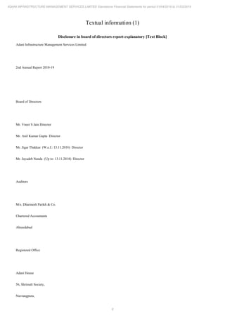 6
ADANI INFRASTRUCTURE MANAGEMENT SERVICES LIMITED Standalone Financial Statements for period 01/04/2018 to 31/03/2019
Textual information (1)
Disclosure in board of directors report explanatory [Text Block]
Adani Infrastructure Management Services Limited
2nd Annual Report 2018-19
Board of Directors
Mr. Vneet S Jain Director
Mr. Anil Kumar Gupta Director
Mr. Jigar Thakkar (W.e.f.: 13.11.2018) Director
Mr. Jayadeb Nanda (Up to: 13.11.2018) Director
Auditors
M/s. Dharmesh Parikh & Co.
Chartered Accountants
Ahmedabad
Registered Office
Adani House
56, Shrimali Society,
Navrangpura,
 