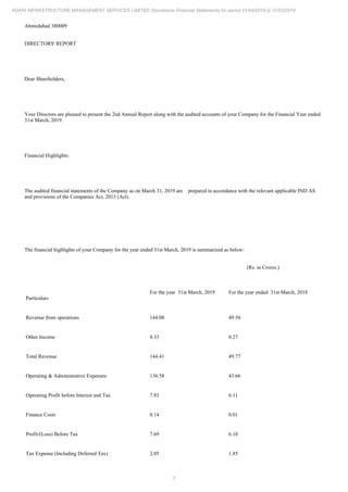 7
ADANI INFRASTRUCTURE MANAGEMENT SERVICES LIMITED Standalone Financial Statements for period 01/04/2018 to 31/03/2019
Ahmedabad 380009
DIRECTORS' REPORT
Dear Shareholders,
Your Directors are pleased to present the 2nd Annual Report along with the audited accounts of your Company for the Financial Year ended
31st March, 2019.
Financial Highlights:
The audited financial statements of the Company as on March 31, 2019 are prepared in accordance with the relevant applicable IND AS
and provisions of the Companies Act, 2013 (Act).
The financial highlights of your Company for the year ended 31st March, 2019 is summarized as below:
(Rs. in Crores.)
Particulars
For the year 31st March, 2019 For the year ended 31st March, 2018
Revenue from operations 144.08 49.50
Other Income 0.33 0.27
Total Revenue 144.41 49.77
Operating & Administrative Expenses 136.58 43.66
Operating Profit before Interest and Tax 7.83 6.11
Finance Costs 0.14 0.01
Profit/(Loss) Before Tax 7.69 6.10
Tax Expense (Including Deferred Tax) 2.05 1.85
 