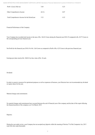 8
ADANI INFRASTRUCTURE MANAGEMENT SERVICES LIMITED Standalone Financial Statements for period 01/04/2018 to 31/03/2019
Profit / (Loss) After tax 5.64 4.25
Other Comprehensive Income (0.31) 0.07
Total Comprehensive Income for the Period/year 5.33 4.32
Financial Performance of the Company:
Your Company has recorded total income to the tune of Rs. 144.41 Crores during the financial year 2018-19 compared to Rs. 49.77 Crores in
the corresponding previous financial year.
Net Profit for the financial year 2018-19 is Rs. 5.64 Crores as compared to Profit of Rs. 4.25 Crores in the previous financial year.
Earnings per share stood at Rs. 5640.10 on face value of Rs. 10 each.
Dividend:
In order to conserve resources for operational purposes as well as expansion of business, your Directors have not recommended any dividend
on equity shares for the year.
Material changes and commitments:
No material changes and commitments have occurred between the end of financial year of the company and the date of this report affecting
the financial position of the company as at 31st March, 2019.
Deposits:
During the year under review, your Company has not accepted any deposits within the meaning of Section 73 of the Companies Act, 2013
read with rules made thereunder.
 