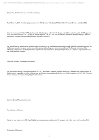 9
ADANI INFRASTRUCTURE MANAGEMENT SERVICES LIMITED Standalone Financial Statements for period 01/04/2018 to 31/03/2019
Subsidiaries, Joint Ventures and Associate Companies:
As at March 31, 2019, Your Company continues to be Whollyowned Subsidiary (WOS) of Adani Properties Private Limited (APPL).
Since the Company is WOS of APPL, the financials of the Company and of its Subsidiary is consolidated in the financials of APPL pursuant
to the provisions of Section 129, 134 and 136 of the Companies Act, 2013 read with rules framed thereunder and the Company is therefore
not required to prepare the consolidated financial statements separately.
The annual financial statements and related detailed information of the subsidiary company shall be made available to the shareholders of the
holding and subsidiary company seeking such information on all working days during business hours. The financial statements of the
subsidiary company shall also be kept open for inspection by any shareholder/s during working hours at the Company's registered office and
that of the subsidiary company.
Particulars of Loans, Guarantee or Investment:
The provisions of Section 186 of the Companies Act, 2013, with respect to a loan, guarantee or security is not applicable to the Company as
the Company is engaged in providing infrastructural facilities and is exempted under Section 186 of the Companies Act, 2013. The Company
has not made any investment during the year under review.
Directors & Key Managerial Personnel:
Appointments of Directors :
During the year under review, Mr. Jigar Thakkar has been appointed as a director of the company with effect from 13th November, 2018.
Resignation of Directors
 