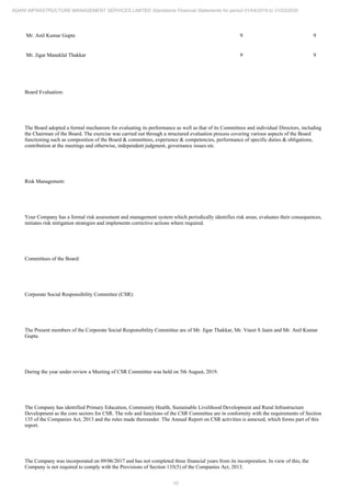 10
ADANI INFRASTRUCTURE MANAGEMENT SERVICES LIMITED Standalone Financial Statements for period 01/04/2019 to 31/03/2020
Mr. Anil Kumar Gupta 9 9
Mr. Jigar Maneklal Thakkar 9 9
Board Evaluation:
The Board adopted a formal mechanism for evaluating its performance as well as that of its Committees and individual Directors, including
the Chairman of the Board. The exercise was carried out through a structured evaluation process covering various aspects of the Board
functioning such as composition of the Board & committees, experience & competencies, performance of specific duties & obligations,
contribution at the meetings and otherwise, independent judgment, governance issues etc.
Risk Management:
Your Company has a formal risk assessment and management system which periodically identifies risk areas, evaluates their consequences,
initiates risk mitigation strategies and implements corrective actions where required.
Committees of the Board:
Corporate Social Responsibility Committee (CSR):
The Present members of the Corporate Social Responsibility Committee are of Mr. Jigar Thakkar, Mr. Vneet S Jaain and Mr. Anil Kumar
Gupta.
During the year under review a Meeting of CSR Committee was held on 5th August, 2019.
The Company has identified Primary Education, Community Health, Sustainable Livelihood Development and Rural Infrastructure
Development as the core sectors for CSR. The role and functions of the CSR Committee are in conformity with the requirements of Section
135 of the Companies Act, 2013 and the rules made thereunder. The Annual Report on CSR activities is annexed, which forms part of this
report.
The Company was incorporated on 09/06/2017 and has not completed three financial years from its incorporation. In view of this, the
Company is not required to comply with the Provisions of Section 135(5) of the Companies Act, 2013.
 