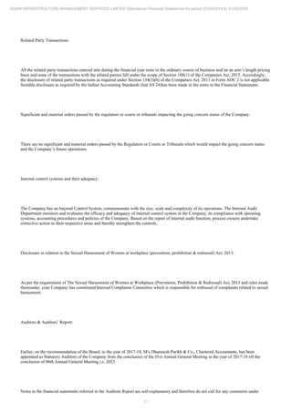 11
ADANI INFRASTRUCTURE MANAGEMENT SERVICES LIMITED Standalone Financial Statements for period 01/04/2019 to 31/03/2020
Related Party Transactions:
All the related party transactions entered into during the financial year were in the ordinary course of business and on an arm’s length pricing
basis and none of the transactions with the related parties fall under the scope of Section 188(1) of the Companies Act, 2013. Accordingly,
the disclosure of related party transactions as required under Section 134(3)(h) of the Companies Act, 2013 in Form AOC 2 is not applicable.
Suitable disclosure as required by the Indian Accounting Standards (Ind AS 24)has been made in the notes to the Financial Statements.
Significant and material orders passed by the regulators or courts or tribunals impacting the going concern status of the Company:
There are no significant and material orders passed by the Regulators or Courts or Tribunals which would impact the going concern status
and the Company’s future operations.
Internal control systems and their adequacy:
The Company has an Internal Control System, commensurate with the size, scale and complexity of its operations. The Internal Audit
Department monitors and evaluates the efficacy and adequacy of internal control system in the Company, its compliance with operating
systems, accounting procedures and policies of the Company. Based on the report of internal audit function, process owners undertake
corrective action in their respective areas and thereby strengthen the controls.
Disclosure in relation to the Sexual Harassment of Women at workplace (prevention, prohibition & redressal) Act, 2013:
As per the requirement of The Sexual Harassment of Women at Workplace (Prevention, Prohibition & Redressal) Act, 2013 and rules made
thereunder, your Company has constituted Internal Complaints Committee which is responsible for redressal of complaints related to sexual
harassment.
Auditors & Auditors’ Report:
Earlier, on the recommendation of the Board, in the year of 2017-18, M/s Dharmesh Parikh & Co., Chartered Accountants, has been
appointed as Statutory Auditors of the Company from the conclusion of the 01st Annual General Meeting in the year of 2017-18 till the
conclusion of 06th Annual General Meeting i.e. 2023.
Notes to the financial statements referred in the Auditors Report are self-explanatory and therefore do not call for any comments under
 