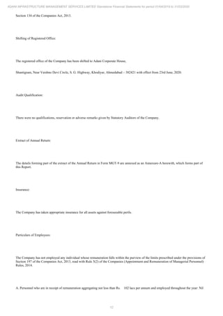 12
ADANI INFRASTRUCTURE MANAGEMENT SERVICES LIMITED Standalone Financial Statements for period 01/04/2019 to 31/03/2020
Section 134 of the Companies Act, 2013.
Shifting of Registered Office:
The registered office of the Company has been shifted to Adani Corporate House,
Shantigram, Near Vaishno Devi Circle, S. G. Highway, Khodiyar, Ahmedabad – 382421 with effect from 23rd June, 2020.
Audit Qualification:
There were no qualifications, reservation or adverse remarks given by Statutory Auditors of the Company.
Extract of Annual Return:
The details forming part of the extract of the Annual Return in Form MGT-9 are annexed as an Annexure-A herewith, which forms part of
this Report.
Insurance:
The Company has taken appropriate insurance for all assets against foreseeable perils.
Particulars of Employees:
The Company has not employed any individual whose remuneration falls within the purview of the limits prescribed under the provisions of
Section 197 of the Companies Act, 2013, read with Rule 5(2) of the Companies (Appointment and Remuneration of Managerial Personnel)
Rules, 2014.
A. Personnel who are in receipt of remuneration aggregating not less than Rs. 102 lacs per annum and employed throughout the year: Nil
 