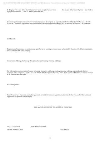 13
ADANI INFRASTRUCTURE MANAGEMENT SERVICES LIMITED Standalone Financial Statements for period 01/04/2019 to 31/03/2020
B. Employed for a part of the financial year and were in receipt of remuneration for any part of the financial year at a rate which in
aggregate was not less than Rs. 8.5 lacs per month: Nil
Disclosures pertaining to remuneration of top ten employees of the company as required under Section 197(12) of the Act read with Rule
5(2) of the Companies (Appointment and Remuneration of Managerial Personnel) Rules, 2014 are provided as Annexure C to this Report.
Cost Records:
Requirement of maintenance of cost records as specified by the central government under subsection (1) of section 148 of the companies act,
2013 is not applicable to the company.
Conservation of Energy, Technology Absorption, Foreign Exchange Earnings and Outgo:
The information on conservation of energy, technology absorption and foreign exchange earnings and outgo stipulated under Section
134(3)(m) of the companies Act, 2013 read with Rule, 8 of the Companies (Accounts) Rules, 2014, as amended from time to time is annexed
as an Annexure-B to this report.
Acknowledgement:
Your Directors have pleasure in taking this opportunity to thank, Government Agencies, bankers and all other personnel of their continued
support and co-operation to the Company.
FOR AND ON BEHALF OF THE BOARD OF DIRECTORS
DATE : 28.10.2020
PLACE: AHMEDABAD
ANIL KUMAR GUPTA
CHAIRMAN
 