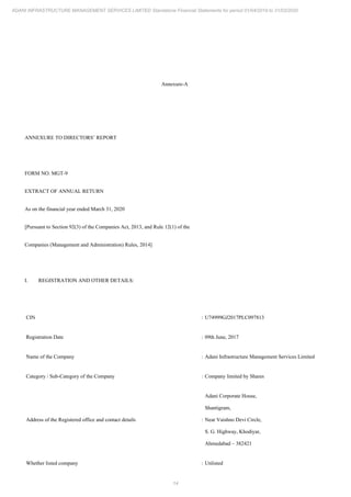 14
ADANI INFRASTRUCTURE MANAGEMENT SERVICES LIMITED Standalone Financial Statements for period 01/04/2019 to 31/03/2020
Annexure-A
ANNEXURE TO DIRECTORS’ REPORT
FORM NO. MGT-9
EXTRACT OF ANNUAL RETURN
As on the financial year ended March 31, 2020
[Pursuant to Section 92(3) of the Companies Act, 2013, and Rule 12(1) of the
Companies (Management and Administration) Rules, 2014]
I. REGISTRATION AND OTHER DETAILS:
CIN : U74999GJ2017PLC097813
Registration Date : 09th June, 2017
Name of the Company : Adani Infrastructure Management Services Limited
Category / Sub-Category of the Company : Company limited by Shares
Address of the Registered office and contact details :
Adani Corporate House,
Shantigram,
Near Vaishno Devi Circle,
S. G. Highway, Khodiyar,
Ahmedabad – 382421
Whether listed company : Unlisted
 