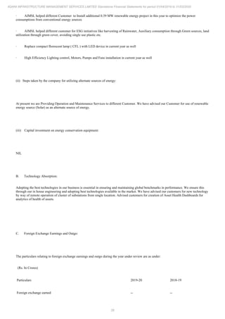 26
ADANI INFRASTRUCTURE MANAGEMENT SERVICES LIMITED Standalone Financial Statements for period 01/04/2019 to 31/03/2020
· AIMSL helped different Customer to Install additional 0.39 MW renewable energy project in this year to optimize the power
consumptions from conventional energy sources
· AIMSL helped different customer for ESG initiatives like harvesting of Rainwater, Auxiliary consumption through Green sources, land
utilization through green cover, avoiding single use plastic etc.
· Replace compact florescent lamp ( CFL ) with LED device in current year as well
· High Efficiency Lighting control, Motors, Pumps and Fans installation in current year as well
(ii) Steps taken by the company for utilizing alternate sources of energy:
At present we are Providing Operation and Maintenance Services to different Customer. We have advised our Customer for use of renewable
energy source (Solar) as an alternate source of energy.
(iii) Capital investment on energy conservation equipment:
NIL
B. Technology Absorption:
Adopting the best technologies in our business is essential in ensuring and maintaining global benchmarks in performance. We ensure this
through our in house engineering and adopting best technologies available in the market. We have advised our customers for new technology
by way of remote operation of cluster of substations from single location. Advised customers for creation of Asset Health Dashboards for
analytics of health of assets.
C. Foreign Exchange Earnings and Outgo:
The particulars relating to foreign exchange earnings and outgo during the year under review are as under:
(Rs. In Crores)
Particulars 2019-20 2018-19
Foreign exchange earned -- --
 