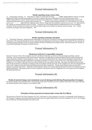 30
ADANI INFRASTRUCTURE MANAGEMENT SERVICES LIMITED Standalone Financial Statements for period 01/04/2019 to 31/03/2020
Textual information (5)
Details regarding energy conservation
A. Conservation of Energy: (i) Steps taken or impact on conservation of energy: · AIMSL helped different Customer to Install
additional 0.39 MW renewable energy project in this year to optimize the power consumptions from conventional energy sources ·
AIMSL helped different customer for ESG initiatives like harvesting of Rainwater, Auxiliary consumption through Green sources, land
utilization through green cover, avoiding single use plastic etc. · Replace compact florescent lamp ( CFL ) with LED device in current
year as well · High Efficiency Lighting control, Motors, Pumps and Fans installation in current year as well (ii) Steps taken by
the company for utilizing alternate sources of energy: At present we are Providing Operation and Maintenance Services to different
Customer. We have advised our Customer for use of renewable energy source (Solar) as an alternate source of energy. (iii) Capital
investment on energy conservation equipment: NIL
Textual information (6)
Details regarding technology absorption
A. Technology Absorption: Adopting the best technologies in our business is essential in ensuring and maintaining global benchmarks in
performance. We ensure this through our in house engineering and adopting best technologies available in the market. We have advised our
customers for new technology by way of remote operation of cluster of substations from single location. Advised customers for creation of
Asset Health Dashboards for analytics of health of assets.
Textual information (7)
Disclosures in director’s responsibility statement
Pursuant to Section 134(5) of the Companies Act, 2013, the Board of Directors, to the best of their knowledge and ability, state the
following: that in the preparation of the annual financial statements, the applicable accounting standards have been followed along with
proper explanation relating to material departures, if any; that such accounting policies have been selected and applied consistently and
judgement and estimates have been made that are reasonable and prudent so as to give a true and fair view of the state of affairs of the
Company as at 31st March, 2020 and of the loss of the Company for the year ended on that date; that proper and sufficient care has been
taken for the maintenance of adequate accounting records in accordance with the provisions of the Companies Act, 2013 for safeguarding the
assets of the Company and for preventing and detecting fraud and other irregularities; that the annual financial statements have been
prepared on a going concern basis; that proper internal financial controls were in place and that the financial control were adequate and were
operating effectively; that proper systems to ensure compliance with the provisions of all applicable laws were in place and were adequate
and operating effectively.
Textual information (8)
Details of material changes and commitment occurred during period affecting financial position of company
No material changes and commitments have occurred between the end of financial year of the company and the date of this report affecting
the financial position of the company as at 31st March, 2020.
Textual information (9)
Particulars of loans guarantee investment under section 186 [Text Block]
The provisions of Section 186 of the Companies Act, 2013, with respect to a loan, guarantee or security is not applicable to the Company as
the Company is engaged in providing infrastructural facilities and is exempted under Section 186 of the Companies Act, 2013. The Company
has not made any investment during the year under review.
 