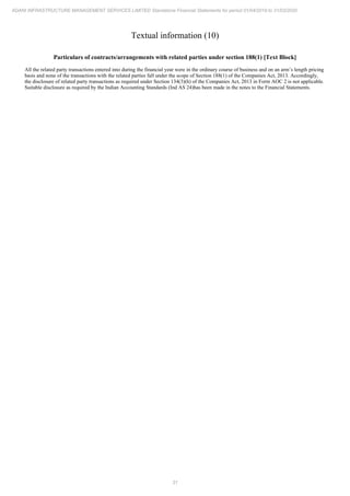 31
ADANI INFRASTRUCTURE MANAGEMENT SERVICES LIMITED Standalone Financial Statements for period 01/04/2019 to 31/03/2020
Textual information (10)
Particulars of contracts/arrangements with related parties under section 188(1) [Text Block]
All the related party transactions entered into during the financial year were in the ordinary course of business and on an arm’s length pricing
basis and none of the transactions with the related parties fall under the scope of Section 188(1) of the Companies Act, 2013. Accordingly,
the disclosure of related party transactions as required under Section 134(3)(h) of the Companies Act, 2013 in Form AOC 2 is not applicable.
Suitable disclosure as required by the Indian Accounting Standards (Ind AS 24)has been made in the notes to the Financial Statements.
 