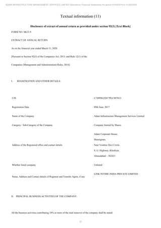 32
ADANI INFRASTRUCTURE MANAGEMENT SERVICES LIMITED Standalone Financial Statements for period 01/04/2019 to 31/03/2020
Textual information (11)
Disclosure of extract of annual return as provided under section 92(3) [Text Block]
FORM NO. MGT-9
EXTRACT OF ANNUAL RETURN
As on the financial year ended March 31, 2020
[Pursuant to Section 92(3) of the Companies Act, 2013, and Rule 12(1) of the
Companies (Management and Administration) Rules, 2014]
I. REGISTRATION AND OTHER DETAILS:
CIN : U74999GJ2017PLC097813
Registration Date : 09th June, 2017
Name of the Company : Adani Infrastructure Management Services Limited
Category / Sub-Category of the Company : Company limited by Shares
Address of the Registered office and contact details :
Adani Corporate House,
Shantigram,
Near Vaishno Devi Circle,
S. G. Highway, Khodiyar,
Ahmedabad – 382421
Whether listed company : Unlisted
Name, Address and Contact details of Registrar and Transfer Agent, if any :
LINK INTIME INDIA PRIVATE LIMITED
II. PRINCIPAL BUSINESS ACTIVITIES OF THE COMPANY:
All the business activities contributing 10% or more of the total turnover of the company shall be stated:
 