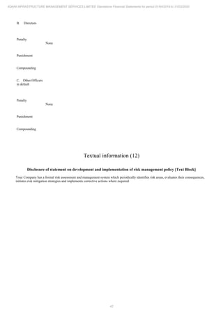 42
ADANI INFRASTRUCTURE MANAGEMENT SERVICES LIMITED Standalone Financial Statements for period 01/04/2019 to 31/03/2020
B. Directors
Penalty
None
Punishment
Compounding
C. Other Officers
in default
Penalty
None
Punishment
Compounding
Textual information (12)
Disclosure of statement on development and implementation of risk management policy [Text Block]
Your Company has a formal risk assessment and management system which periodically identifies risk areas, evaluates their consequences,
initiates risk mitigation strategies and implements corrective actions where required.
 