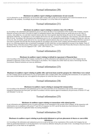 47
ADANI INFRASTRUCTURE MANAGEMENT SERVICES LIMITED Standalone Financial Statements for period 01/04/2019 to 31/03/2020
Textual information (20)
Disclosure in auditors report relating to maintenance of cost records
(vi) As informed to us, the maintenance of cost records under section 148(1) of the Act as prescribed by the Central Government are not
applicable to the company. Accordingly the provisions of paragraph 3 (vi) of the Order are not applicable.
Textual information (21)
Disclosure in auditors report relating to statutory dues [Text Block]
(a) According to the information and explanations given to us and on the basis of our examination of the records of the Company, amounts
deducted/ accrued in the books of account in respect of undisputed statutory dues including income tax, goods and service tax, duty of
customs, value added tax, cess and other material statutory dues have been regularly deposited during the year by the Company with the
appropriate authorities. As explained to us, the Company did not have any dues on account of employees’ state insurance, provident fund and
duty of excise. According to the information and explanations given to us, no undisputed amounts payable in respect of income tax, sales tax,
service tax, duty of customs, goods and service tax, cess and other material statutory dues were in arrears as at 31 March 2020 for a period of
more than six months from the date they became payable.(b) According to the records of the Company and information and explanation
given to us, following statutory dues as mentioned in paragraph 3(vii)(a) which have not been deposited on account of any dispute. Name of
the Statute Nature of the Dues Forum Where dispute is pending Amount (Rs.) * Amount Paid Under Protest (Rs) Period to which the amount
Relates Income Tax Act Tax CIT (Appeal) 67,356 -- 2018 - 2019 Total 67, 356 --
Textual information (22)
Disclosure in auditors report relating to default in repayment of financial dues
(viii) According to the records of the Company examined by us and the information and explanation given to us, the Company has not
defaulted in repayment of dues of loans or borrowings to any bankers. The Company has neither taken any loans or borrowings from the
Government, financial institution nor issue any debentures.
Textual information (23)
Disclosure in auditors report relating to public offer and term loans used for purpose for which those were raised
(ix) The Company did not raised moneys by way of initial public offer or further public offer (including debt instruments). In our opinion, the
term Loans availed during the year, were applied for the purposes for which the loans were obtained.
Textual information (24)
Disclosure in auditors report relating to managerial remuneration
(xi) According to the information and explanations given to us and on the basis of our examination of the records of the Company,
managerial remuneration has been paid / provided in accordance with the requisite approval mandated by the provisions of Section 197 read
with Schedule V to the Act.
Textual information (25)
Disclosure in auditors report relating to transactions with related parties
As per information and explanation given to us and on the basis of our examination of the records of the Company, all the transaction with
related parties are in compliance with section177 and 188 of Companies Act 2013 and all the details have been disclosed in financial
statements as required by the applicable Indian Accounting Standards.
Textual information (26)
Disclosure in auditors report relating to preferential allotment or private placement of shares or convertible
debentures
xiv) According to the information and explanations given to us and on the basis of our examination of the records, the Company has not
made any preferential allotment or private placement or not issued any debenture during the year under review. Accordingly the provisions of
paragraph 3(xiv) of the Order are not applicable.
 