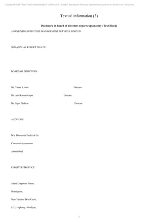 5
ADANI INFRASTRUCTURE MANAGEMENT SERVICES LIMITED Standalone Financial Statements for period 01/04/2019 to 31/03/2020
Textual information (3)
Disclosure in board of directors report explanatory [Text Block]
ADANI INFRASTRUCTURE MANAGEMENT SERVICES LIMITED
3RD ANNUAL REPORT 2019-‘20
BOARD OF DIRECTORS:
Mr. Vneet S Jaain Director
Mr. Anil Kumar Gupta Director
Mr. Jigar Thakkar Director
AUDITORS:
M/s. Dharmesh Parikh & Co.
Chartered Accountants
Ahmedabad
REGISTERED OFFICE:
Adani Corporate House,
Shantigram,
Near Vaishno Devi Circle,
S. G. Highway, Khodiyar,
 