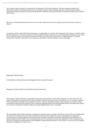 50
ADANI INFRASTRUCTURE MANAGEMENT SERVICES LIMITED Standalone Financial Statements for period 01/04/2019 to 31/03/2020
The Company’s board of directors is responsible for the preparation of the other information. The other information comprises the
information included in the Management Discussion and Analysis, Board’s Report including Annexures to Board’s Report, Business
Responsibility Report, Corporate Governance and Shareholder’s Information, but does not include the financial statements and our auditor’s
report thereon.
Our opinion on the financial statements does not cover the other information and we do not express any form of assurance conclusion
thereon.
In connection with our audit of the financial statements, our responsibility is to read the other information and, in doing so, consider whether
the other information is materially inconsistent with the standalone financial statements or our knowledge obtained during the course of our
audit or otherwise appears to be materially misstated. If, based on the work we have performed, we conclude that there is a material
misstatement of this other information, we are required to report that fact. We have nothing to report in this regard.
Independent Auditor’s Report
To the Members of Adani Infrastructure Management Services Limited (Continue)
Management’s Responsibility for the Standalone Financial Statements
The Company’s Board of Directors is responsible for the matters stated in Section 134(5) of the Companies Act, 2013 (“the Act”) with
respect to the preparation and presentation of these Standalone Financial Statements that give a true and fair view of the financial position,
financial performance including other comprehensive income, cash flows and changes in equity of the Company in accordance with the
accounting principles generally accepted in India, including the applicable Indian Accounting Standards (Ind AS) prescribed under Section
133 of the Act, read with the Companies (Indian Accounting Standards) Rules, 2015, as amended.
This responsibility also includes maintenance of adequate accounting records in accordance with the provisions of the Act for safeguarding
the assets of the Company and for preventing and detecting frauds and other irregularities; selection and application of appropriate
accounting policies; making judgments and estimates that are reasonable and prudent; and design, implementation and maintenance of
adequate internal financial controls, that were operating effectively for ensuring the accuracy and completeness of the accounting records,
relevant to the preparation and presentation of the Standalone Financial Statements that give a true and fair view and are free from material
misstatement, whether due to fraud or error.
 