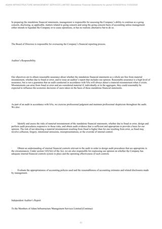 51
ADANI INFRASTRUCTURE MANAGEMENT SERVICES LIMITED Standalone Financial Statements for period 01/04/2019 to 31/03/2020
In preparing the standalone financial statements, management is responsible for assessing the Company’s ability to continue as a going
concern, disclosing, as applicable, matters related to going concern and using the going concern basis of accounting unless management
either intends to liquidate the Company or to cease operations, or has no realistic alternative but to do so.
The Board of Directors is responsible for overseeing the Company’s financial reporting process.
Auditor’s Responsibility
Our objectives are to obtain reasonable assurance about whether the standalone financial statements as a whole are free from material
misstatement, whether due to fraud or error, and to issue an auditor’s report that includes our opinion. Reasonable assurance is a high level of
assurance, but is not a guarantee that an audit conducted in accordance with SAs will always detect a material misstatement when it exists.
Misstatements can arise from fraud or error and are considered material if, individually or in the aggregate, they could reasonably be
expected to influence the economic decisions of users taken on the basis of these standalone financial statements.
As part of an audit in accordance with SAs, we exercise professional judgment and maintain professional skepticism throughout the audit.
We also:
· Identify and assess the risks of material misstatement of the standalone financial statements, whether due to fraud or error, design and
perform audit procedures responsive to those risks, and obtain audit evidence that is sufficient and appropriate to provide a basis for our
opinion. The risk of not detecting a material misstatement resulting from fraud is higher than for one resulting from error, as fraud may
involve collusion, forgery, intentional omissions, misrepresentations, or the override of internal control.
· Obtain an understanding of internal financial controls relevant to the audit in order to design audit procedures that are appropriate in
the circumstances. Under section 143(3)(i) of the Act, we are also responsible for expressing our opinion on whether the Company has
adequate internal financial controls system in place and the operating effectiveness of such controls.
· Evaluate the appropriateness of accounting policies used and the reasonableness of accounting estimates and related disclosures made
by management.
Independent Auditor’s Report
To the Members of Adani Infrastructure Management Services Limited (Continue)
 