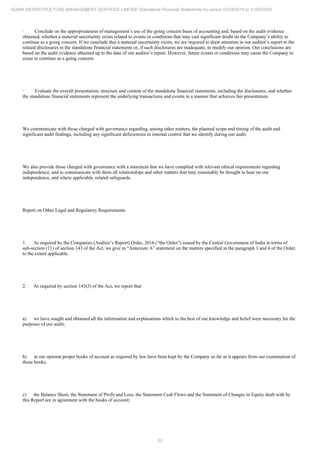 52
ADANI INFRASTRUCTURE MANAGEMENT SERVICES LIMITED Standalone Financial Statements for period 01/04/2019 to 31/03/2020
· Conclude on the appropriateness of management’s use of the going concern basis of accounting and, based on the audit evidence
obtained, whether a material uncertainty exists related to events or conditions that may cast significant doubt on the Company’s ability to
continue as a going concern. If we conclude that a material uncertainty exists, we are required to draw attention in our auditor’s report to the
related disclosures in the standalone financial statements or, if such disclosures are inadequate, to modify our opinion. Our conclusions are
based on the audit evidence obtained up to the date of our auditor’s report. However, future events or conditions may cause the Company to
cease to continue as a going concern.
· Evaluate the overall presentation, structure and content of the standalone financial statements, including the disclosures, and whether
the standalone financial statements represent the underlying transactions and events in a manner that achieves fair presentation.
We communicate with those charged with governance regarding, among other matters, the planned scope and timing of the audit and
significant audit findings, including any significant deficiencies in internal control that we identify during our audit.
We also provide those charged with governance with a statement that we have complied with relevant ethical requirements regarding
independence, and to communicate with them all relationships and other matters that may reasonably be thought to bear on our
independence, and where applicable, related safeguards.
Report on Other Legal and Regulatory Requirements
1. As required by the Companies (Auditor’s Report) Order, 2016 (“the Order”) issued by the Central Government of India in terms of
sub-section (11) of section 143 of the Act, we give in “Annexure A” statement on the matters specified in the paragraph 3 and 4 of the Order,
to the extent applicable.
2. As required by section 143(3) of the Act, we report that:
a) we have sought and obtained all the information and explanations which to the best of our knowledge and belief were necessary for the
purposes of our audit;
b) in our opinion proper books of account as required by law have been kept by the Company so far as it appears from our examination of
those books;
c) the Balance Sheet, the Statement of Profit and Loss, the Statement Cash Flows and the Statement of Changes in Equity dealt with by
this Report are in agreement with the books of account;
 