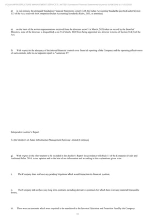 53
ADANI INFRASTRUCTURE MANAGEMENT SERVICES LIMITED Standalone Financial Statements for period 01/04/2019 to 31/03/2020
d) in our opinion, the aforesaid Standalone Financial Statements comply with the Indian Accounting Standards specified under Section
133 of the Act, read with the Companies (Indian Accounting Standards) Rules, 2015, as amended;
e) on the basis of the written representations received from the directors as on 31st March, 2020 taken on record by the Board of
Directors, none of the directors is disqualified as on 31st March, 2020 from being appointed as a director in terms of Section 164(2) of the
Act;
f) With respect to the adequacy of the internal financial controls over financial reporting of the Company and the operating effectiveness
of such controls, refer to our separate report in “Annexure B”;
Independent Auditor’s Report
To the Members of Adani Infrastructure Management Services Limited (Continue)
g) With respect to the other matters to be included in the Auditor’s Report in accordance with Rule 11 of the Companies (Audit and
Auditors) Rules, 2014, in our opinion and to the best of our information and according to the explanations given to us:
i. The Company does not have any pending litigations which would impact on its financial position;
ii. The Company did not have any long term contracts including derivatives contracts for which there were any material foreseeable
losses;
iii. There were no amounts which were required to be transferred to the Investor Education and Protection Fund by the Company.
 