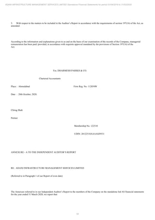 54
ADANI INFRASTRUCTURE MANAGEMENT SERVICES LIMITED Standalone Financial Statements for period 01/04/2019 to 31/03/2020
3. With respect to the matters to be included in the Auditor’s Report in accordance with the requirements of section 197(16) of the Act, as
amended:
According to the information and explanations given to us and on the basis of our examination of the records of the Company, managerial
remuneration has been paid /provided, in accordance with requisite approval mandated by the provisions of Section 197(16) of the
Act.
For, DHARMESH PARIKH & CO.
Chartered Accountants
Place : Ahmedabad Firm Reg. No. 112054W
Date : 28th October, 2020.
Chirag Shah
Partner
Membership No. 122510
UDIN: 20122510AAAASJ9531
ANNEXURE - A TO THE INDEPENDENT AUDITOR’S REPORT
RE: ADANI INFRASTRUCTURE MANAGEMENT SERVICES LIMITED
(Referred to in Paragraph 1 of our Report of even date)
The Annexure referred to in our Independent Auditor’s Report to the members of the Company on the standalone Ind AS financial statements
for the year ended 31 March 2020, we report that:
 