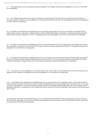 55
ADANI INFRASTRUCTURE MANAGEMENT SERVICES LIMITED Standalone Financial Statements for period 01/04/2019 to 31/03/2020
(i) The company does not have any property, plant and equipment. Accordingly the provisions of paragraph 3 (i) (a) to (c) of the Order
are not applicable.
(ii) The Company being in the service industry is primarily carrying inventory in the nature of stores and spares and do not hold any
inventory as defined in Indian Accounting Standard 2 on Valuation of Inventories at the year end. Accordingly the provisions of paragraph 3
(ii) of the Order is not applicable.
(iii) According to the information and explanation given to us and the records produced to us for our verification, the company has not
granted loans, secured or unsecured to companies, firms, Limited Liability Partnerships or other parties covered in the register maintained
under section 189 of the Companies Act, 2013. Accordingly the provisions of paragraph 3 (iii) (a) to (c) of the Order are not applicable.
(iv) According to the information and explanations given to us and representations made by the Management, the Company has not done
any transactions covered under section 185 and 186 in respect of loans, investments, guarantees and security. Accordingly the provisions of
paragraph 3 (iv) of the Order are not applicable.
(v) According to the information and explanations given to us, the Company has not accepted any deposits from the public and hence the
directives issued by the Reserve Bank of India and the provisions of Sections 73 to 76 or any other relevant provisions of the Act and the
Companies (Acceptance of Deposit) Rules, 2015 with regard to the deposits accepted from the public are not applicable.
(vi) As informed to us, the maintenance of cost records under section 148(1) of the Act as prescribed by the Central Government are not
applicable to the company. Accordingly the provisions of paragraph 3 (vi) of the Order are not applicable.
(vii) (a) According to the information and explanations given to us and on the basis of our examination of the records of the Company,
amounts deducted/ accrued in the books of account in respect of undisputed statutory dues including income tax, goods and service tax, duty
of customs, value added tax, cess and other material statutory dues have been regularly deposited during the year by the Company with the
appropriate authorities. As explained to us, the Company did not have any dues on account of employees’ state insurance, provident fund and
duty of excise.
According to the information and explanations given to us, no undisputed amounts payable in respect of income tax, sales tax, service tax,
duty of customs, goods and service tax, cess and other material statutory dues were in arrears as at 31 March 2020 for a period of more than
six months from the date they became payable.
 
