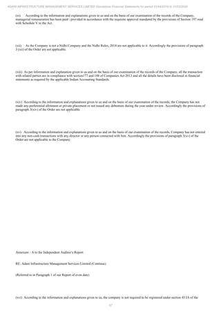57
ADANI INFRASTRUCTURE MANAGEMENT SERVICES LIMITED Standalone Financial Statements for period 01/04/2019 to 31/03/2020
(xi) According to the information and explanations given to us and on the basis of our examination of the records of the Company,
managerial remuneration has been paid / provided in accordance with the requisite approval mandated by the provisions of Section 197 read
with Schedule V to the Act.
(xii) As the Company is not a Nidhi Company and the Nidhi Rules, 2014 are not applicable to it. Accordingly the provisions of paragraph
3 (xii) of the Order are not applicable.
(xiii) As per information and explanation given to us and on the basis of our examination of the records of the Company, all the transaction
with related parties are in compliance with section177 and 188 of Companies Act 2013 and all the details have been disclosed in financial
statements as required by the applicable Indian Accounting Standards.
(xiv) According to the information and explanations given to us and on the basis of our examination of the records, the Company has not
made any preferential allotment or private placement or not issued any debenture during the year under review. Accordingly the provisions of
paragraph 3(xiv) of the Order are not applicable.
(xv) According to the information and explanations given to us and on the basis of our examination of the records, Company has not entered
into any non-cash transactions with any director or any person connected with him. Accordingly the provisions of paragraph 3(xv) of the
Order are not applicable to the Company.
Annexure - A to the Independent Auditor’s Report
RE: Adani Infrastructure Management Services Limited (Continue)
(Referred to in Paragraph 1 of our Report of even date)
(xvi) According to the information and explanations given to us, the company is not required to be registered under section 45 IA of the
 