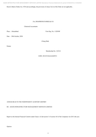 58
ADANI INFRASTRUCTURE MANAGEMENT SERVICES LIMITED Standalone Financial Statements for period 01/04/2019 to 31/03/2020
Reserve Bank of India Act, 1934 and accordingly, the provisions of clause 3(xvi) of the Order are not applicable..
For, DHARMESH PARIKH & CO.
Chartered Accountants
Place : Ahmedabad Firm Reg. No. 112054W
Date : 28th October, 2020.
Chirag Shah
Partner
Membership No. 122510
UDIN: 20122510AAAASJ9531
ANNEXURE-B TO THE INDEPENDENT AUDITOR’S REPORT
RE: ADANI INFRASTRUCTURE MANAGEMENT SERVICES LIMITED
Report on the Internal Financial Controls under Clause i of sub-section 3 of section 143 of the Companies Act 2013 (the act).
Opinion
 
