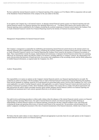 59
ADANI INFRASTRUCTURE MANAGEMENT SERVICES LIMITED Standalone Financial Statements for period 01/04/2019 to 31/03/2020
We have audited the internal financial controls over financial reporting of the company as of 31st March, 2020 in conjunction with our audit
of the Standalone Financial Statements of the company for the year ended on that date.
In our opinion, the Company has, in all material respects, an adequate internal financial controls system over financial reporting and such
internal financial controls over financial reporting were operating effectively as at 31st March 2020, based on the internal control over
financial reporting criteria established by the Company considering the essential components of internal control stated in the Guidance Note
on Audit of Internal Financial Controls Over Financial Reporting issued by the Institute of Chartered Accountants of India.
Management’s Responsibilities for Internal Financial Controls
The Company’s management is responsible for establishing and maintaining internal financial controls based on the internal control over
financial reporting criteria established by the Company considering the essential components of internal control stated in the Guidance Note
on Audit of Internal Financial Controls over Financial Reporting (the Guidance Note) issued by the Institute of Chartered Accountants of
India. These responsibilities include the design, implementation and maintenance of adequate internal financial controls that were operating
effectively for ensuring the orderly and efficient conduct of its business, including adherence to company’s policies, the safeguarding of its
assets, the prevention and detection of frauds and errors, the accuracy and completeness of the accounting records, and the timely preparation
of reliable financial information, as required under the Companies Act, 2013.
Auditors’ Responsibility
Our responsibility is to express an opinion on the Company's internal financial controls over financial reporting based on our audit. We
conducted our audit in accordance with the Guidance Note on Audit of Internal Financial Controls Over Financial Reporting (the Guidance
Note) and the Standards on Auditing, issued by ICAI and deemed to be prescribed under section 143(10) of the Companies Act, 2013, to the
extent applicable to an audit of internal financial controls, both applicable to an audit of Internal Financial Controls and, both issued by the
Institute of Chartered Accountants of India. Those Standards and the Guidance Note require that we comply with ethical requirements and
plan and perform the audit to obtain reasonable assurance about whether adequate internal financial controls over financial reporting was
established and maintained and if such controls operated effectively in all material respects.
Our audit involves performing procedures to obtain audit evidence about the adequacy of the internal financial controls system over financial
reporting and their operating effectiveness. Our audit of internal financial controls over financial reporting included obtaining an
understanding of internal financial controls over financial reporting, assessing the risk that a material weakness exists, and testing and
evaluating the design and operating effectiveness of internal control based on the assessed risk. The procedures selected depend on the
auditor’s judgment, including the assessment of the risks of material misstatement of the financial statements, whether due to fraud or error.
We believe that the audit evidence we have obtained is sufficient and appropriate to provide a basis for our audit opinion on the Company’s
internal financial controls system over financial reporting.
 