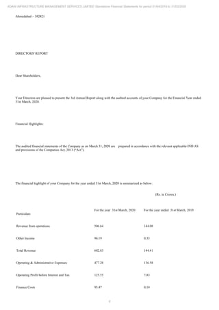 6
ADANI INFRASTRUCTURE MANAGEMENT SERVICES LIMITED Standalone Financial Statements for period 01/04/2019 to 31/03/2020
Ahmedabad – 382421
DIRECTORS' REPORT
Dear Shareholders,
Your Directors are pleased to present the 3rd Annual Report along with the audited accounts of your Company for the Financial Year ended
31st March, 2020.
Financial Highlights:
The audited financial statements of the Company as on March 31, 2020 are prepared in accordance with the relevant applicable IND AS
and provisions of the Companies Act, 2013 (“Act”).
The financial highlight of your Company for the year ended 31st March, 2020 is summarized as below:
(Rs. in Crores.)
Particulars
For the year 31st March, 2020 For the year ended 31st March, 2019
Revenue from operations 506.64 144.08
Other Income 96.19 0.33
Total Revenue 602.83 144.41
Operating & Administrative Expenses 477.28 136.58
Operating Profit before Interest and Tax 125.55 7.83
Finance Costs 95.47 0.14
 