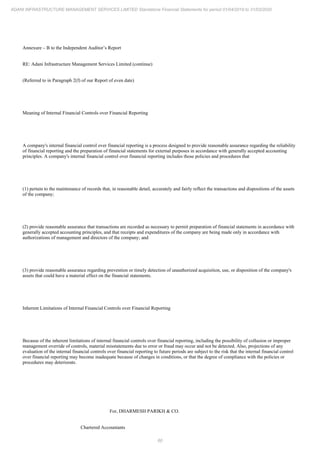 60
ADANI INFRASTRUCTURE MANAGEMENT SERVICES LIMITED Standalone Financial Statements for period 01/04/2019 to 31/03/2020
Annexure – B to the Independent Auditor’s Report
RE: Adani Infrastructure Management Services Limited (continue)
(Referred to in Paragraph 2(f) of our Report of even date)
Meaning of Internal Financial Controls over Financial Reporting
A company's internal financial control over financial reporting is a process designed to provide reasonable assurance regarding the reliability
of financial reporting and the preparation of financial statements for external purposes in accordance with generally accepted accounting
principles. A company's internal financial control over financial reporting includes those policies and procedures that
(1) pertain to the maintenance of records that, in reasonable detail, accurately and fairly reflect the transactions and dispositions of the assets
of the company;
(2) provide reasonable assurance that transactions are recorded as necessary to permit preparation of financial statements in accordance with
generally accepted accounting principles, and that receipts and expenditures of the company are being made only in accordance with
authorizations of management and directors of the company; and
(3) provide reasonable assurance regarding prevention or timely detection of unauthorized acquisition, use, or disposition of the company's
assets that could have a material effect on the financial statements.
Inherent Limitations of Internal Financial Controls over Financial Reporting
Because of the inherent limitations of internal financial controls over financial reporting, including the possibility of collusion or improper
management override of controls, material misstatements due to error or fraud may occur and not be detected. Also, projections of any
evaluation of the internal financial controls over financial reporting to future periods are subject to the risk that the internal financial control
over financial reporting may become inadequate because of changes in conditions, or that the degree of compliance with the policies or
procedures may deteriorate.
For, DHARMESH PARIKH & CO.
Chartered Accountants
 