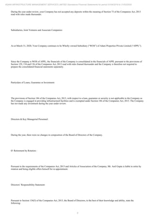 8
ADANI INFRASTRUCTURE MANAGEMENT SERVICES LIMITED Standalone Financial Statements for period 01/04/2019 to 31/03/2020
During the year under review, your Company has not accepted any deposits within the meaning of Section 73 of the Companies Act, 2013
read with rules made thereunder.
Subsidiaries, Joint Ventures and Associate Companies:
As at March 31, 2020, Your Company continues to be Wholly–owned Subsidiary (“WOS”) of Adani Properties Private Limited (“APPL”).
Since the Company is WOS of APPL, the financials of the Company is consolidated in the financials of APPL pursuant to the provisions of
Section 129, 134 and 136 of the Companies Act, 2013 read with rules framed thereunder and the Company is therefore not required to
prepare the consolidated financial statements separately.
Particulars of Loans, Guarantee or Investment:
The provisions of Section 186 of the Companies Act, 2013, with respect to a loan, guarantee or security is not applicable to the Company as
the Company is engaged in providing infrastructural facilities and is exempted under Section 186 of the Companies Act, 2013. The Company
has not made any investment during the year under review.
Directors & Key Managerial Personnel:
During the year, there were no changes in composition of the Board of Directors of the Company.
Ø Retirement by Rotation :
Pursuant to the requirements of the Companies Act, 2013 and Articles of Association of the Company, Mr. Anil Gupta is liable to retire by
rotation and being eligible offers himself for re-appointment.
Directors’ Responsibility Statement:
Pursuant to Section 134(5) of the Companies Act, 2013, the Board of Directors, to the best of their knowledge and ability, state the
following:
 