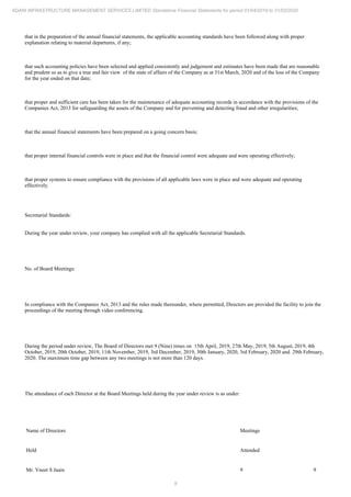 9
ADANI INFRASTRUCTURE MANAGEMENT SERVICES LIMITED Standalone Financial Statements for period 01/04/2019 to 31/03/2020
that in the preparation of the annual financial statements, the applicable accounting standards have been followed along with proper
explanation relating to material departures, if any;
that such accounting policies have been selected and applied consistently and judgement and estimates have been made that are reasonable
and prudent so as to give a true and fair view of the state of affairs of the Company as at 31st March, 2020 and of the loss of the Company
for the year ended on that date;
that proper and sufficient care has been taken for the maintenance of adequate accounting records in accordance with the provisions of the
Companies Act, 2013 for safeguarding the assets of the Company and for preventing and detecting fraud and other irregularities;
that the annual financial statements have been prepared on a going concern basis;
that proper internal financial controls were in place and that the financial control were adequate and were operating effectively;
that proper systems to ensure compliance with the provisions of all applicable laws were in place and were adequate and operating
effectively.
Secretarial Standards:
During the year under review, your company has complied with all the applicable Secretarial Standards.
No. of Board Meetings:
In compliance with the Companies Act, 2013 and the rules made thereunder, where permitted, Directors are provided the facility to join the
proceedings of the meeting through video conferencing.
During the period under review, The Board of Directors met 9 (Nine) times on 15th April, 2019, 27th May, 2019, 5th August, 2019, 4th
October, 2019, 20th October, 2019, 11th November, 2019, 3rd December, 2019, 30th January, 2020, 3rd February, 2020 and 29th February,
2020. The maximum time gap between any two meetings is not more than 120 days.
The attendance of each Director at the Board Meetings held during the year under review is as under:
Name of Directors Meetings
Held Attended
Mr. Vneet S Jaain 9 9
 