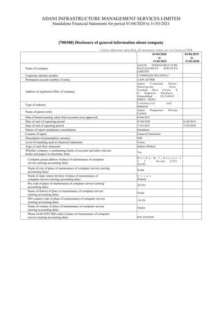ADANI INFRASTRUCTURE MANAGEMENT SERVICES LIMITED
Standalone Financial Statements for period 01/04/2020 to 31/03/2021
[700300] Disclosure of general information about company
Unless otherwise specified, all monetary values are in Crores of INR
01/04/2020
to
31/03/2021
01/04/2019
to
31/03/2020
Name of company
ADANI INFRASTRUCTURE
MANAGEMENT SERVICES
LIMITED
Corporate identity number U74999GJ2017PLC097813
Permanent account number of entity AAPCA6798M
Address of registered office of company
Adani Corporate House,
Shantigram, , Near
Vaishno Devi Circle, S.
G. Highway, Khodiyar, ,
Ahmedabad , GUJARAT ,
INDIA - 382421
Type of industry
C o m m e r c i a l a n d
Industrial
Name of parent entity
Adani Properties Private
Limited
Date of board meeting when final accounts were approved 03/06/2021
Date of start of reporting period 01/04/2020 01/04/2019
Date of end of reporting period 31/03/2021 31/03/2020
Nature of report standalone consolidated Standalone
Content of report Financial Statements
Description of presentation currency INR
Level of rounding used in financial statements Crores
Type of cash flow statement Indirect Method
Whether company is maintaining books of account and other relevant
books and papers in electronic form
Yes
Complete postal address of place of maintenance of computer
servers (storing accounting data)
Pl o t N o - B - 7 , S e c t o r - 1
3 2 , N o i d a ( U P ) .
201301.
Name of city of place of maintenance of computer servers (storing
accounting data)
Noida
Name of state/ union territory of place of maintenance of
computer servers (storing accounting data)
U t t a r
Pradesh
Pin code of place of maintenance of computer servers (storing
accounting data)
201301
Name of district of place of maintenance of computer servers
(storing accounting data)
Noida
ISO country code of place of maintenance of computer servers
(storing accounting data)
+91 IN
Name of country of place of maintenance of computer servers
(storing accounting data)
INDIA
Phone (with STD/ ISD code) of place of maintenance of computer
servers (storing accounting data) 079-25555650
 