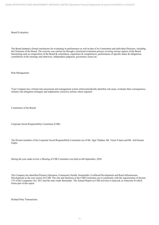 11
ADANI INFRASTRUCTURE MANAGEMENT SERVICES LIMITED Standalone Financial Statements for period 01/04/2020 to 31/03/2021
Board Evaluation:
The Board adopted a formal mechanism for evaluating its performance as well as that of its Committees and individual Directors, including
the Chairman of the Board. The exercise was carried out through a structured evaluation process covering various aspects of the Board
functioning such as composition of the Board & committees, experience & competencies, performance of specific duties & obligations,
contribution at the meetings and otherwise, independent judgment, governance issues etc.
Risk Management:
Your Company has a formal risk assessment and management system which periodically identifies risk areas, evaluates their consequences,
initiates risk mitigation strategies and implements corrective actions where required.
Committees of the Board:
Corporate Social Responsibility Committee (CSR):
The Present members of the Corporate Social Responsibility Committee are of Mr. Jigar Thakkar, Mr. Vneet S Jaain and Mr. Anil Kumar
Gupta.
During the year under review a Meeting of CSR Committee was held on 6th September, 2020.
The Company has identified Primary Education, Community Health, Sustainable Livelihood Development and Rural Infrastructure
Development as the core sectors for CSR. The role and functions of the CSR Committee are in conformity with the requirements of Section
135 of the Companies Act, 2013 and the rules made thereunder. The Annual Report on CSR activities is annexed, as Annexure D which
forms part of this report.
Related Party Transactions:
 
