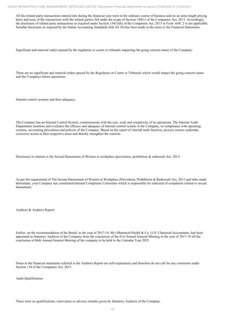 12
ADANI INFRASTRUCTURE MANAGEMENT SERVICES LIMITED Standalone Financial Statements for period 01/04/2020 to 31/03/2021
All the related party transactions entered into during the financial year were in the ordinary course of business and on an arms length pricing
basis and none of the transactions with the related parties fall under the scope of Section 188(1) of the Companies Act, 2013. Accordingly,
the disclosure of related party transactions as required under Section 134(3)(h) of the Companies Act, 2013 in Form AOC 2 is not applicable.
Suitable disclosure as required by the Indian Accounting Standards (Ind AS 24) has been made in the notes to the Financial Statements.
Significant and material orders passed by the regulators or courts or tribunals impacting the going concern status of the Company:
There are no significant and material orders passed by the Regulators or Courts or Tribunals which would impact the going concern status
and the Companys future operations.
Internal control systems and their adequacy:
The Company has an Internal Control System, commensurate with the size, scale and complexity of its operations. The Internal Audit
Department monitors and evaluates the efficacy and adequacy of internal control system in the Company, its compliance with operating
systems, accounting procedures and policies of the Company. Based on the report of internal audit function, process owners undertake
corrective action in their respective areas and thereby strengthen the controls.
Disclosure in relation to the Sexual Harassment of Women at workplace (prevention, prohibition & redressal) Act, 2013:
As per the requirement of The Sexual Harassment of Women at Workplace (Prevention, Prohibition & Redressal) Act, 2013 and rules made
thereunder, your Company has constituted Internal Complaints Committee which is responsible for redressal of complaints related to sexual
harassment.
Auditors & Auditors Report:
Earlier, on the recommendation of the Board, in the year of 2017-18, M/s Dharmesh Parikh & Co. LLP, Chartered Accountants, has been
appointed as Statutory Auditors of the Company from the conclusion of the 01st Annual General Meeting in the year of 2017-18 till the
conclusion of 06th Annual General Meeting of the company to be held in the Calendar Year 2023.
Notes to the financial statements referred in the Auditors Report are self-explanatory and therefore do not call for any comments under
Section 134 of the Companies Act, 2013.
Audit Qualification:
There were no qualifications, reservation or adverse remarks given by Statutory Auditors of the Company.
 