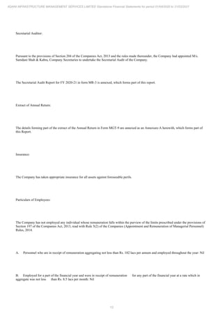 13
ADANI INFRASTRUCTURE MANAGEMENT SERVICES LIMITED Standalone Financial Statements for period 01/04/2020 to 31/03/2021
Secretarial Auditor:
Pursuant to the provisions of Section 204 of the Companies Act, 2013 and the rules made thereunder, the Company had appointed M/s.
Samdani Shah & Kabra, Company Secretaries to undertake the Secretarial Audit of the Company.
The Secretarial Audit Report for FY 2020-21 in form MR-3 is annexed, which forms part of this report.
Extract of Annual Return:
The details forming part of the extract of the Annual Return in Form MGT-9 are annexed as an Annexure-A herewith, which forms part of
this Report.
Insurance:
The Company has taken appropriate insurance for all assets against foreseeable perils.
Particulars of Employees:
The Company has not employed any individual whose remuneration falls within the purview of the limits prescribed under the provisions of
Section 197 of the Companies Act, 2013, read with Rule 5(2) of the Companies (Appointment and Remuneration of Managerial Personnel)
Rules, 2014.
A. Personnel who are in receipt of remuneration aggregating not less than Rs. 102 lacs per annum and employed throughout the year: Nil
B. Employed for a part of the financial year and were in receipt of remuneration for any part of the financial year at a rate which in
aggregate was not less than Rs. 8.5 lacs per month: Nil
 