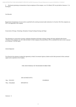 14
ADANI INFRASTRUCTURE MANAGEMENT SERVICES LIMITED Standalone Financial Statements for period 01/04/2020 to 31/03/2021
C. Disclosures pertaining to remuneration of top ten employees of the company as on 31st March, 2021 are provided as Annexure - C to
this Report.
Cost Records:
Requirement of maintenance of cost records as specified by the central government under subsection (1) of section 148 of the companies act,
2013 is not applicable to the company.
Conservation of Energy, Technology Absorption, Foreign Exchange Earnings and Outgo:
The information on conservation of energy, technology absorption and foreign exchange earnings and outgo stipulated under Section
134(3)(m) of the companies Act, 2013 read with Rule, 8 of the Companies (Accounts) Rules, 2014, as amended from time to time is annexed
as an Annexure - B to this report.
Acknowledgement:
Your Directors have pleasure in taking this opportunity to thank, Government Agencies, bankers and all other personnel of their continued
support and co-operation to the Company.
FOR AND ON BEHALF OF THE BOARD OF DIRECTORS
Date : 03.06.2021
Place : Ahmedabad
ANIL KUMAR GUPTA
CHAIRMAN
DIN:06859132
Annexure - A
 