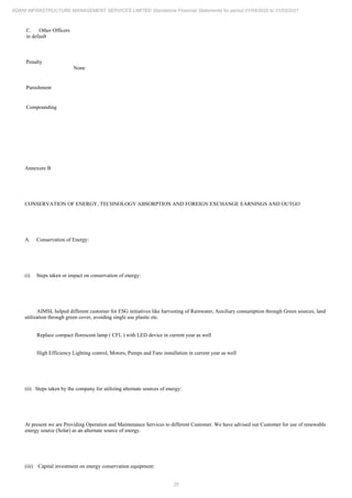 25
ADANI INFRASTRUCTURE MANAGEMENT SERVICES LIMITED Standalone Financial Statements for period 01/04/2020 to 31/03/2021
C. Other Officers
in default
Penalty
None
Punishment
Compounding
Annexure B
CONSERVATION OF ENERGY, TECHNOLOGY ABSORPTION AND FOREIGN EXCHANGE EARNINGS AND OUTGO
A. Conservation of Energy:
(i) Steps taken or impact on conservation of energy:
AIMSL helped different customer for ESG initiatives like harvesting of Rainwater, Auxiliary consumption through Green sources, land
utilization through green cover, avoiding single use plastic etc.
Replace compact florescent lamp ( CFL ) with LED device in current year as well
High Efficiency Lighting control, Motors, Pumps and Fans installation in current year as well
(ii) Steps taken by the company for utilizing alternate sources of energy:
At present we are Providing Operation and Maintenance Services to different Customer. We have advised our Customer for use of renewable
energy source (Solar) as an alternate source of energy.
(iii) Capital investment on energy conservation equipment:
 