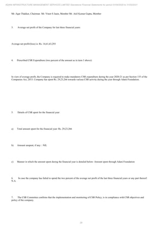 28
ADANI INFRASTRUCTURE MANAGEMENT SERVICES LIMITED Standalone Financial Statements for period 01/04/2020 to 31/03/2021
Mr. Jigar Thakkar, Chairman Mr. Vneet S Jaain, Member Mr. Anil Kumar Gupta, Member
3. Average net profit of the Company for last three financial years:
Average net profit/(loss) is: Rs. 14,61,63,293
4. Prescribed CSR Expenditure (two percent of the amount as in item 3 above):
In view of average profit, the Company is required to make mandatory CSR expenditure during the year 2020-21 as per Section 135 of the
Companies Act, 2013. Company has spent Rs. 29,23,266 towards various CSR activity during the year through Adani Foundation.
5. Details of CSR spent for the financial year:
a) Total amount spent for the financial year: Rs. 29,23,266
b) Amount unspent, if any: : NIL
c) Manner in which the amount spent during the financial year is detailed below: Amount spent through Adani Foundation
6. In case the company has failed to spend the two percent of the average net profit of the last three financial years or any part thereof:
N.A.
7. The CSR Committee confirms that the implementation and monitoring of CSR Policy, is in compliance with CSR objectives and
policy of the company.
 