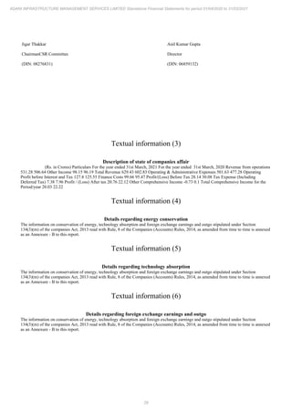 29
ADANI INFRASTRUCTURE MANAGEMENT SERVICES LIMITED Standalone Financial Statements for period 01/04/2020 to 31/03/2021
Jigar Thakkar
ChairmanCSR Committee
(DIN: 08276831)
Anil Kumar Gupta
Director
(DIN: 06859132)
Textual information (3)
Description of state of companies affair
(Rs. in Crores) Particulars For the year ended 31st March, 2021 For the year ended 31st March, 2020 Revenue from operations
531.28 506.64 Other Income 98.15 96.19 Total Revenue 629.43 602.83 Operating & Administrative Expenses 501.63 477.28 Operating
Profit before Interest and Tax 127.8 125.55 Finance Costs 99.66 95.47 Profit/(Loss) Before Tax 28.14 30.08 Tax Expense (Including
Deferred Tax) 7.38 7.96 Profit / (Loss) After tax 20.76 22.12 Other Comprehensive Income -0.73 0.1 Total Comprehensive Income for the
Period/year 20.03 22.22
Textual information (4)
Details regarding energy conservation
The information on conservation of energy, technology absorption and foreign exchange earnings and outgo stipulated under Section
134(3)(m) of the companies Act, 2013 read with Rule, 8 of the Companies (Accounts) Rules, 2014, as amended from time to time is annexed
as an Annexure - B to this report.
Textual information (5)
Details regarding technology absorption
The information on conservation of energy, technology absorption and foreign exchange earnings and outgo stipulated under Section
134(3)(m) of the companies Act, 2013 read with Rule, 8 of the Companies (Accounts) Rules, 2014, as amended from time to time is annexed
as an Annexure - B to this report.
Textual information (6)
Details regarding foreign exchange earnings and outgo
The information on conservation of energy, technology absorption and foreign exchange earnings and outgo stipulated under Section
134(3)(m) of the companies Act, 2013 read with Rule, 8 of the Companies (Accounts) Rules, 2014, as amended from time to time is annexed
as an Annexure - B to this report.
 