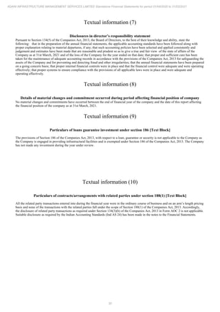 30
ADANI INFRASTRUCTURE MANAGEMENT SERVICES LIMITED Standalone Financial Statements for period 01/04/2020 to 31/03/2021
Textual information (7)
Disclosures in director’s responsibility statement
Pursuant to Section 134(5) of the Companies Act, 2013, the Board of Directors, to the best of their knowledge and ability, state the
following: that in the preparation of the annual financial statements, the applicable accounting standards have been followed along with
proper explanation relating to material departures, if any; that such accounting policies have been selected and applied consistently and
judgement and estimates have been made that are reasonable and prudent so as to give a true and fair view of the state of affairs of the
Company as at 31st March, 2021 and of the loss of the Company for the year ended on that date; that proper and sufficient care has been
taken for the maintenance of adequate accounting records in accordance with the provisions of the Companies Act, 2013 for safeguarding the
assets of the Company and for preventing and detecting fraud and other irregularities; that the annual financial statements have been prepared
on a going concern basis; that proper internal financial controls were in place and that the financial control were adequate and were operating
effectively; that proper systems to ensure compliance with the provisions of all applicable laws were in place and were adequate and
operating effectively.
Textual information (8)
Details of material changes and commitment occurred during period affecting financial position of company
No material changes and commitments have occurred between the end of financial year of the company and the date of this report affecting
the financial position of the company as at 31st March, 2021.
Textual information (9)
Particulars of loans guarantee investment under section 186 [Text Block]
The provisions of Section 186 of the Companies Act, 2013, with respect to a loan, guarantee or security is not applicable to the Company as
the Company is engaged in providing infrastructural facilities and is exempted under Section 186 of the Companies Act, 2013. The Company
has not made any investment during the year under review.
Textual information (10)
Particulars of contracts/arrangements with related parties under section 188(1) [Text Block]
All the related party transactions entered into during the financial year were in the ordinary course of business and on an arm’s length pricing
basis and none of the transactions with the related parties fall under the scope of Section 188(1) of the Companies Act, 2013. Accordingly,
the disclosure of related party transactions as required under Section 134(3)(h) of the Companies Act, 2013 in Form AOC 2 is not applicable.
Suitable disclosure as required by the Indian Accounting Standards (Ind AS 24) has been made in the notes to the Financial Statements.
 