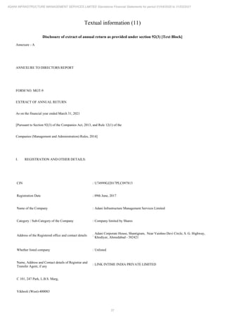 31
ADANI INFRASTRUCTURE MANAGEMENT SERVICES LIMITED Standalone Financial Statements for period 01/04/2020 to 31/03/2021
Textual information (11)
Disclosure of extract of annual return as provided under section 92(3) [Text Block]
Annexure - A
ANNEXURE TO DIRECTORS REPORT
FORM NO. MGT-9
EXTRACT OF ANNUAL RETURN
As on the financial year ended March 31, 2021
[Pursuant to Section 92(3) of the Companies Act, 2013, and Rule 12(1) of the
Companies (Management and Administration) Rules, 2014]
I. REGISTRATION AND OTHER DETAILS:
CIN : U74999GJ2017PLC097813
Registration Date : 09th June, 2017
Name of the Company : Adani Infrastructure Management Services Limited
Category / Sub-Category of the Company : Company limited by Shares
Address of the Registered office and contact details :
Adani Corporate House, Shantigram, Near Vaishno Devi Circle, S. G. Highway,
Khodiyar, Ahmedabad - 382421
Whether listed company : Unlisted
Name, Address and Contact details of Registrar and
Transfer Agent, if any
: LINK INTIME INDIA PRIVATE LIMITED
C 101, 247 Park, L.B.S. Marg,
Vikhroli (West)-400083
 