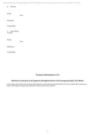 41
ADANI INFRASTRUCTURE MANAGEMENT SERVICES LIMITED Standalone Financial Statements for period 01/04/2020 to 31/03/2021
B. Directors
Penalty
None
Punishment
Compounding
C. Other Officers
in default
Penalty
None
Punishment
Compounding
Textual information (12)
Disclosure of statement on development and implementation of risk management policy [Text Block]
Your Company has a formal risk assessment and management system which periodically identifies risk areas, evaluates their consequences,
initiates risk mitigation strategies and implements corrective actions where required.
 
